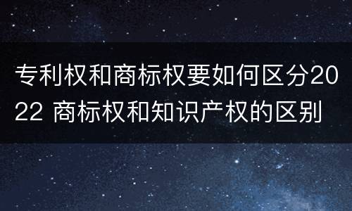 专利权和商标权要如何区分2022 商标权和知识产权的区别