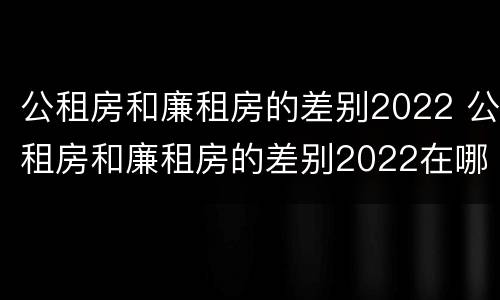公租房和廉租房的差别2022 公租房和廉租房的差别2022在哪里