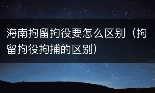 海南拘留拘役要怎么区别（拘留拘役拘捕的区别）