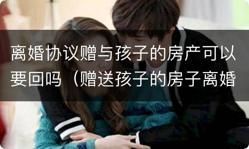 离婚协议赠与孩子的房产可以要回吗（赠送孩子的房子离婚时可要回吗）