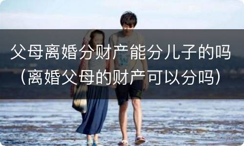 父母离婚分财产能分儿子的吗（离婚父母的财产可以分吗）