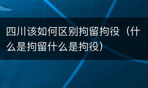 四川该如何区别拘留拘役（什么是拘留什么是拘役）