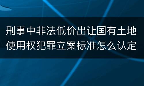 刑事中非法低价出让国有土地使用权犯罪立案标准怎么认定