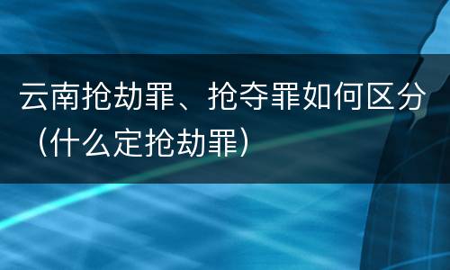 云南抢劫罪、抢夺罪如何区分（什么定抢劫罪）