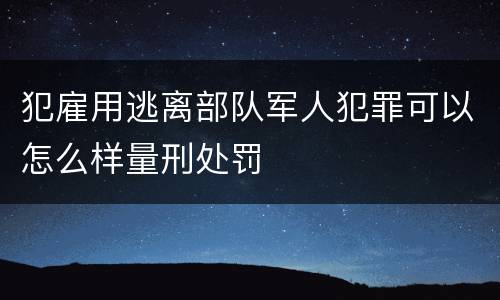 犯雇用逃离部队军人犯罪可以怎么样量刑处罚