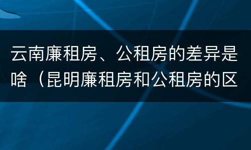 云南廉租房、公租房的差异是啥（昆明廉租房和公租房的区别）
