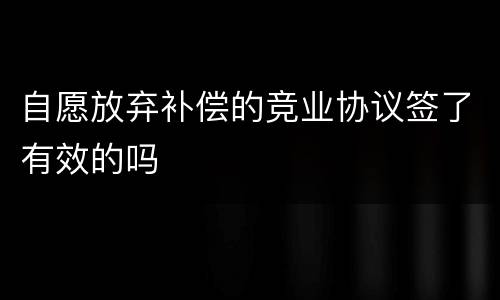 自愿放弃补偿的竞业协议签了有效的吗