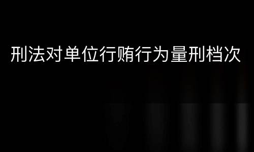 刑法对单位行贿行为量刑档次