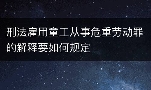 刑法雇用童工从事危重劳动罪的解释要如何规定
