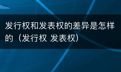 发行权和发表权的差异是怎样的（发行权 发表权）