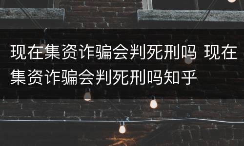 现在集资诈骗会判死刑吗 现在集资诈骗会判死刑吗知乎