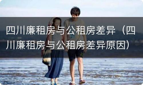 四川廉租房与公租房差异（四川廉租房与公租房差异原因）