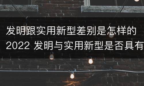 发明跟实用新型差别是怎样的2022 发明与实用新型是否具有实用性