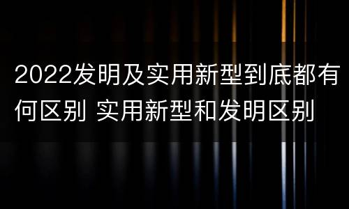 2022发明及实用新型到底都有何区别 实用新型和发明区别