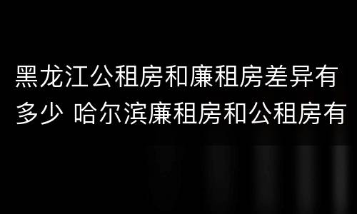 黑龙江公租房和廉租房差异有多少 哈尔滨廉租房和公租房有什么区别