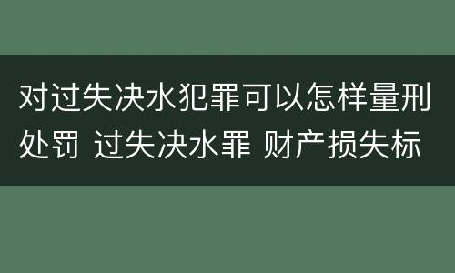 对过失决水犯罪可以怎样量刑处罚 过失决水罪 财产损失标准