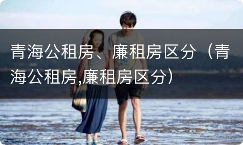 青海公租房、廉租房区分（青海公租房,廉租房区分）