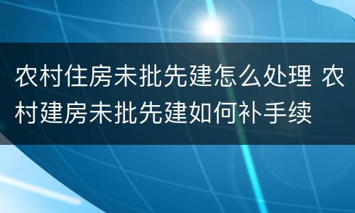 农村住房未批先建怎么处理 农村建房未批先建如何补手续
