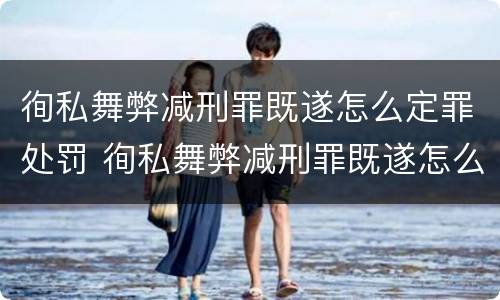 徇私舞弊减刑罪既遂怎么定罪处罚 徇私舞弊减刑罪既遂怎么定罪处罚依据