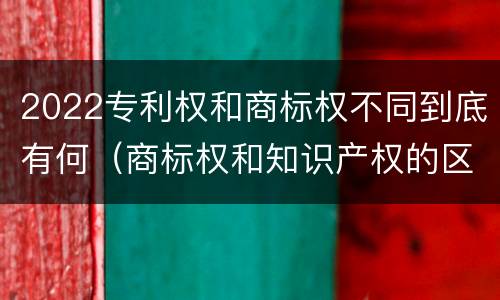 2022专利权和商标权不同到底有何（商标权和知识产权的区别）