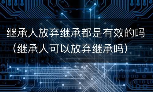 继承人放弃继承都是有效的吗（继承人可以放弃继承吗）