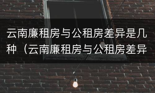 云南廉租房与公租房差异是几种（云南廉租房与公租房差异是几种形式）