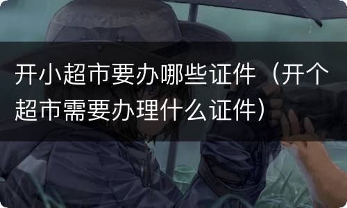 开小超市要办哪些证件（开个超市需要办理什么证件）