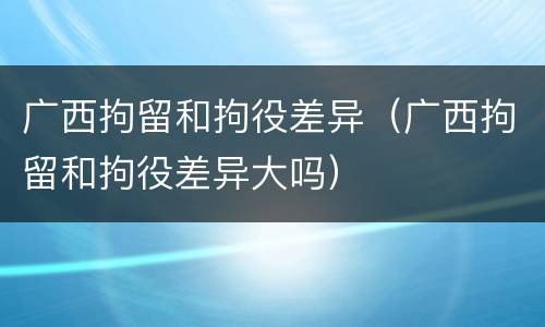 广西拘留和拘役差异（广西拘留和拘役差异大吗）