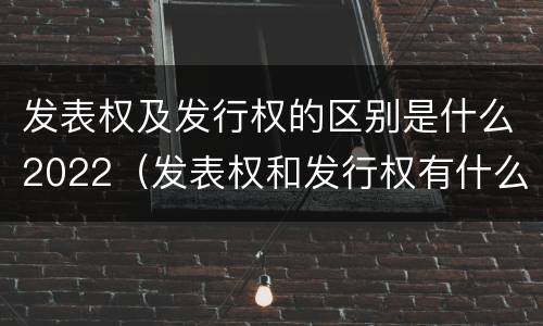 发表权及发行权的区别是什么2022（发表权和发行权有什么区别）