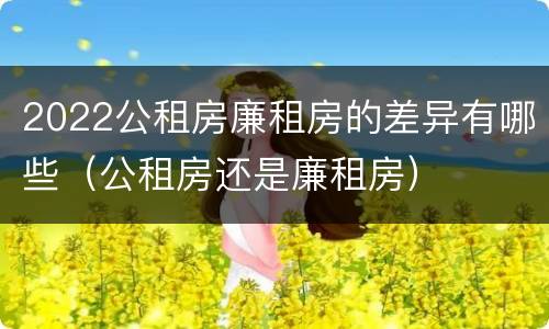 2022公租房廉租房的差异有哪些（公租房还是廉租房）