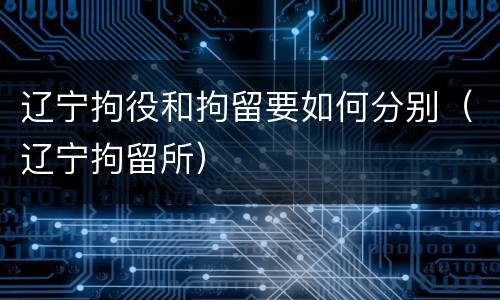 辽宁拘役和拘留要如何分别（辽宁拘留所）