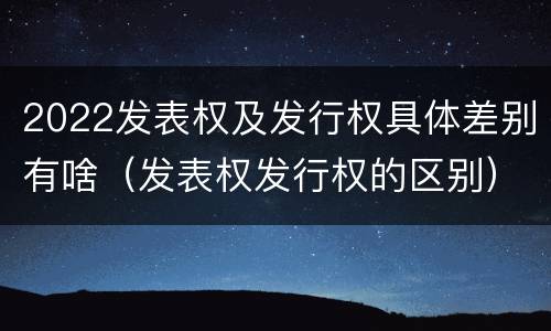 2022发表权及发行权具体差别有啥（发表权发行权的区别）
