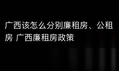 广西该怎么分别廉租房、公租房 广西廉租房政策