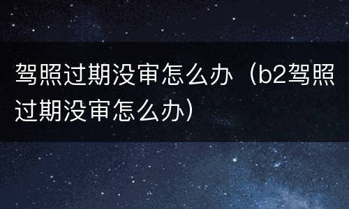 驾照过期没审怎么办（b2驾照过期没审怎么办）