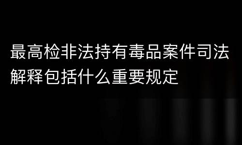 最高检非法持有毒品案件司法解释包括什么重要规定