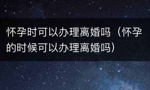 怀孕时可以办理离婚吗（怀孕的时候可以办理离婚吗）