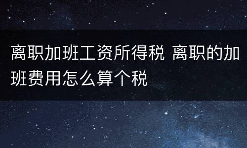 离职加班工资所得税 离职的加班费用怎么算个税