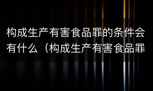 构成生产有害食品罪的条件会有什么（构成生产有害食品罪的条件会有什么后果）