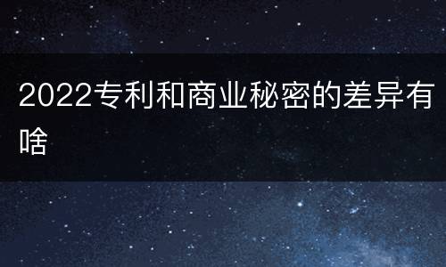 2022专利和商业秘密的差异有啥