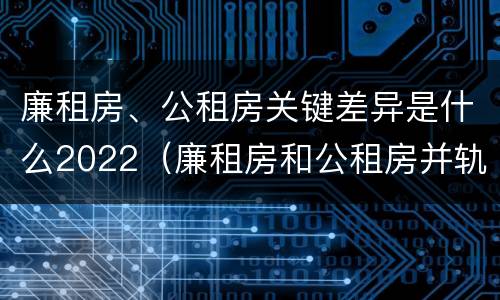 廉租房、公租房关键差异是什么2022（廉租房和公租房并轨了吗）