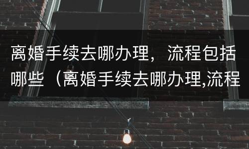 离婚手续去哪办理，流程包括哪些（离婚手续去哪办理,流程包括哪些方面）