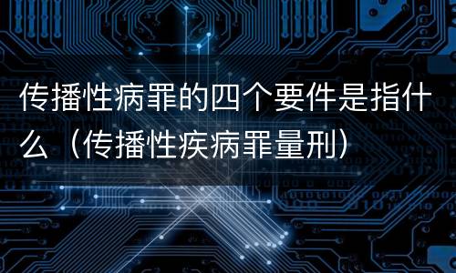 传播性病罪的四个要件是指什么（传播性疾病罪量刑）