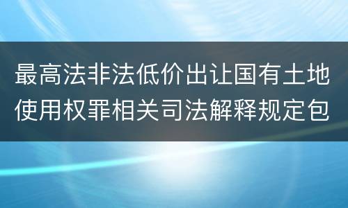 最高法非法低价出让国有土地使用权罪相关司法解释规定包括哪些重要内容