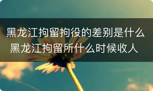 黑龙江拘留拘役的差别是什么 黑龙江拘留所什么时候收人