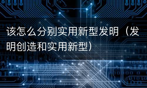 该怎么分别实用新型发明（发明创造和实用新型）