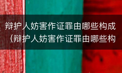 辩护人妨害作证罪由哪些构成（辩护人妨害作证罪由哪些构成）