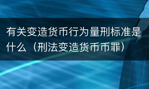 有关变造货币行为量刑标准是什么（刑法变造货币币罪）