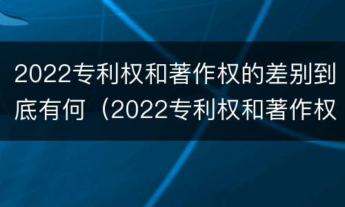 2022专利权和著作权的差别到底有何（2022专利权和著作权的差别到底有何不同）