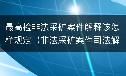 最高检非法采矿案件解释该怎样规定（非法采矿案件司法解释）