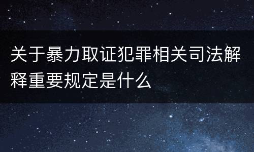 关于暴力取证犯罪相关司法解释重要规定是什么